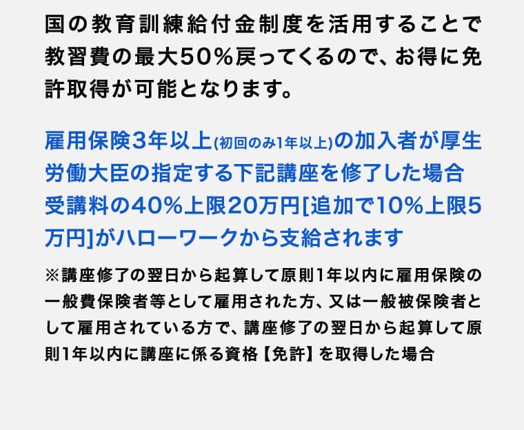 国の教育訓練給付金制度を活用することで教習費の最大50％戻ってくるので、お得に免許取得が可能となります。